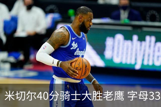 米切尔40分骑士大胜老鹰 字母33+10雄鹿灭热火
