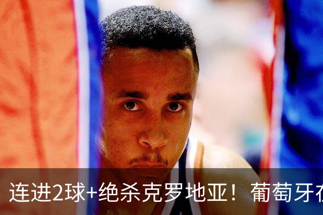 连进2球+绝杀克罗地亚！葡萄牙在逆境中展露球队底蕴